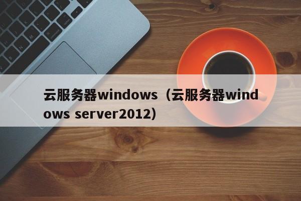 云服务器windows（云服务器windows server2012）