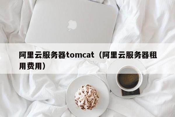 阿里云服务器tomcat（阿里云服务器租用费用）