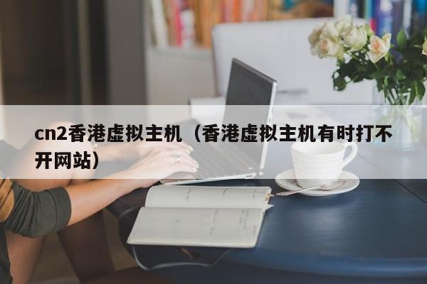 cn2香港虚拟主机（香港虚拟主机有时打不开网站）